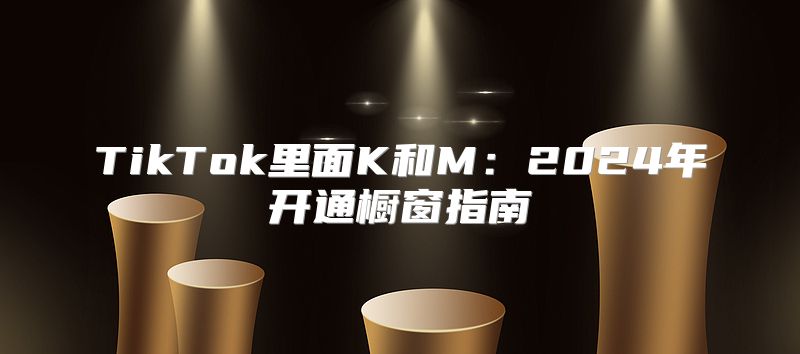 TikTok里面K和M：2025年开通橱窗指南