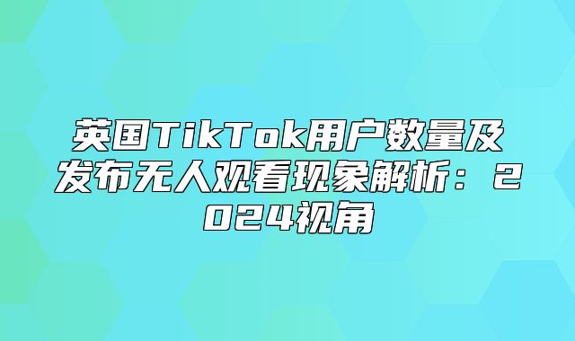英国TikTok用户数量及发布无人观看现象解析：2025视角