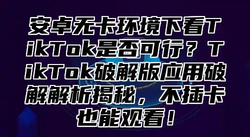 安卓无卡环境下看TikTok是否可行？TikTok破解版应用破解解析揭秘，不插卡也能观看！