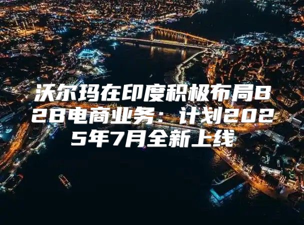 沃尔玛在印度积极布局B2B电商业务：计划2025年7月全新上线
