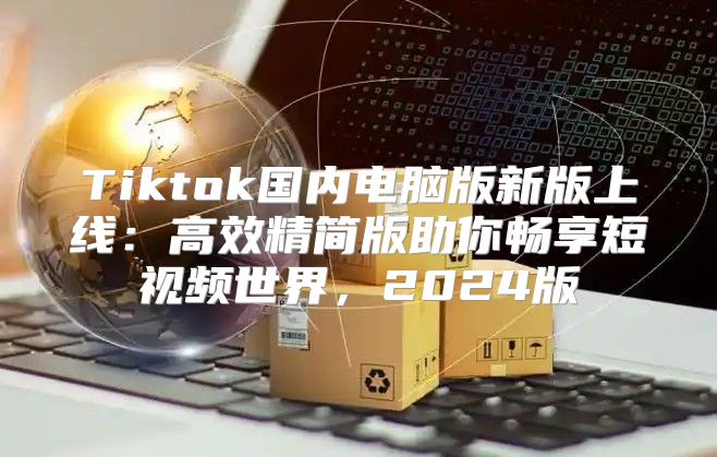 Tiktok国内电脑版新版上线：高效精简版助你畅享短视频世界，2025版