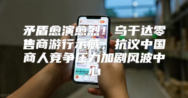 矛盾愈演愈烈！乌干达零售商游行示威，抗议中国商人竞争压力加剧风波中心