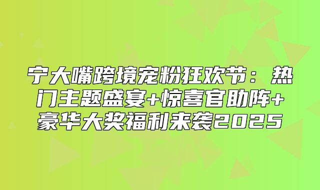 宁大嘴跨境宠粉狂欢节：热门主题盛宴+惊喜官助阵+豪华大奖福利来袭2025