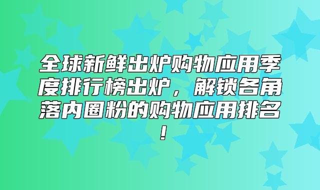 全球新鲜出炉购物应用季度排行榜出炉，解锁各角落内圈粉的购物应用排名！