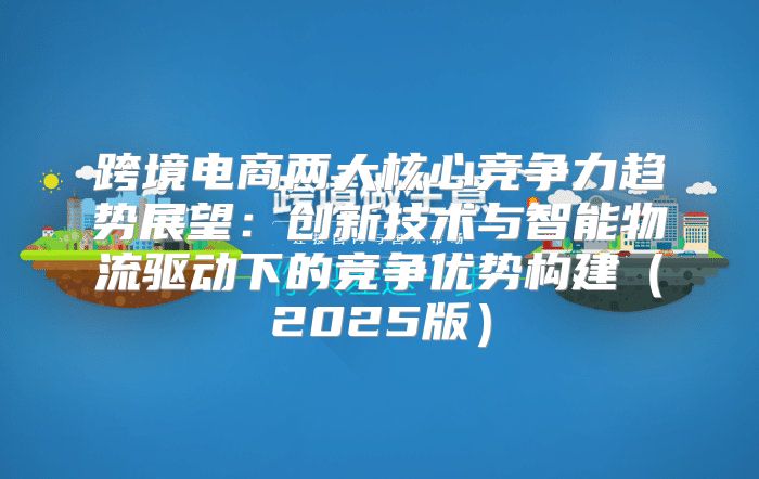 跨境电商两大核心竞争力趋势展望：创新技术与智能物流驱动下的竞争优势构建2025版