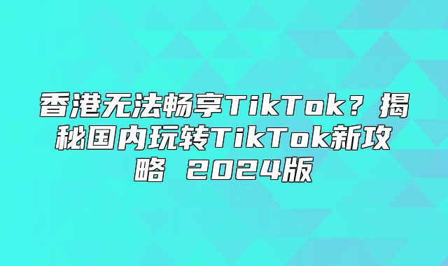 香港无法畅享TikTok？揭秘国内玩转TikTok新攻略 2025版