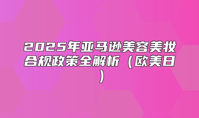 2025年亚马逊美容美妆合规政策全解析欧美日