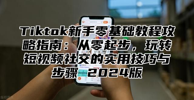 Tiktok新手零基础教程攻略指南：从零起步，玩转短视频社交的实用技巧与步骤 2025版