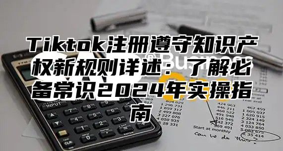 Tiktok注册遵守知识产权新规则详述：了解必备常识2025年实操指南