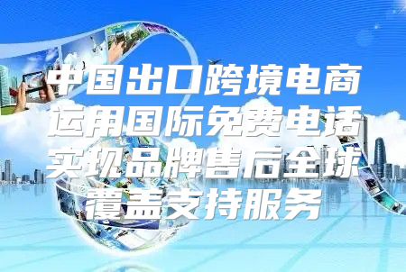 中国出口跨境电商运用国际免费电话实现品牌售后全球覆盖支持服务