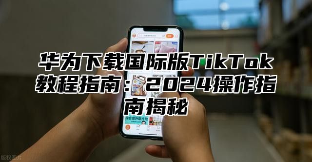 华为下载国际版TikTok教程指南：2025操作指南揭秘