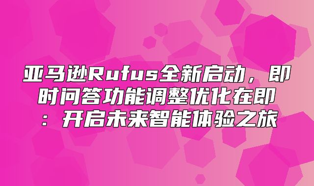 亚马逊Rufus全新启动，即时问答功能调整优化在即：开启未来智能体验之旅