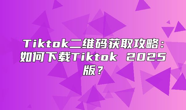 Tiktok二维码获取攻略：如何下载Tiktok 2025版？