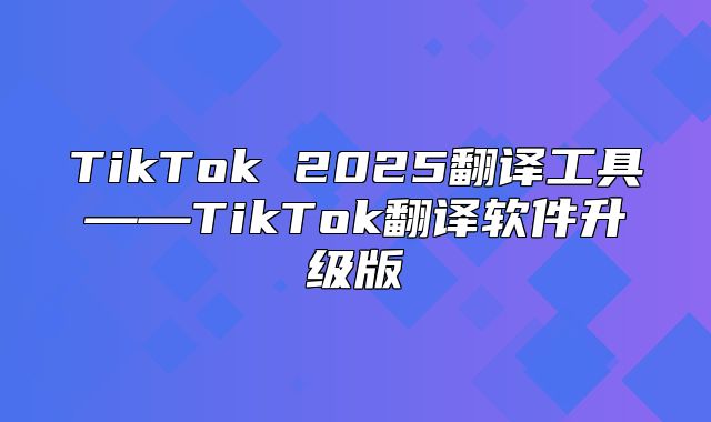 TikTok 2025翻译工具——TikTok翻译软件升级版
