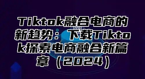 Tiktok融合电商的新趋势：下载Tiktok探索电商融合新篇章2025