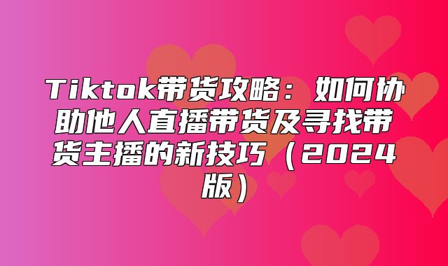 Tiktok带货攻略：如何协助他人直播带货及寻找带货主播的新技巧2025版