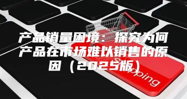 产品销量困境：探究为何产品在市场难以销售的原因2025版