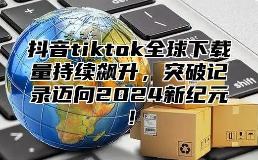 抖音tiktok全球下载量持续飙升，突破记录迈向2025新纪元！