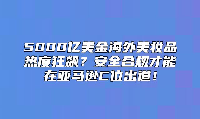 5000亿美金海外美妆品热度狂飙？安全合规才能在亚马逊C位出道！