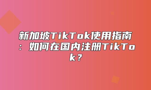 新加坡TikTok使用指南：如何在国内注册TikTok？
