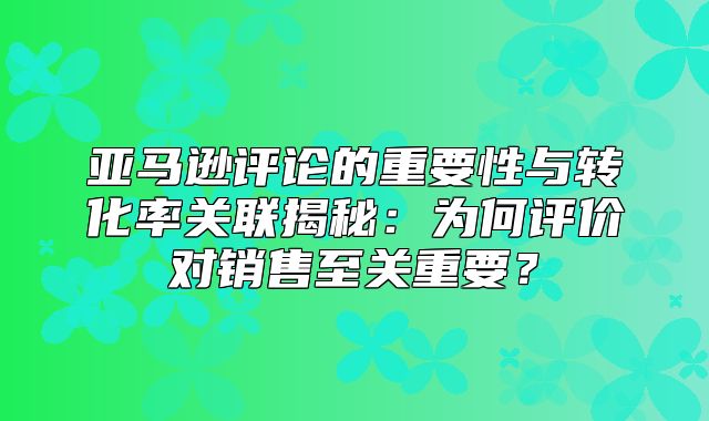 亚马逊评论的重要性与转化率关联揭秘：为何评价对销售至关重要？