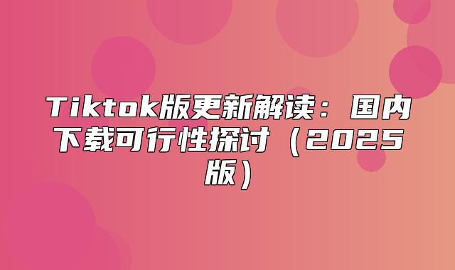 Tiktok版更新解读：国内下载可行性探讨2025版