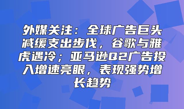 外媒关注：全球广告巨头减缓支出步伐，谷歌与雅虎遇冷；亚马逊Q2广告投入增速亮眼，表现强势增长趋势