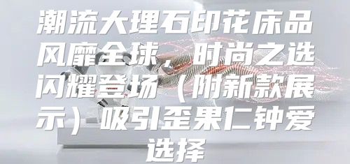 潮流大理石印花床品风靡全球，时尚之选闪耀登场附新款展示吸引歪果仁钟爱选择