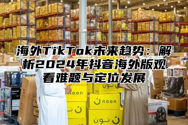 海外TikTok未来趋势：解析2025年抖音海外版观看难题与定位发展