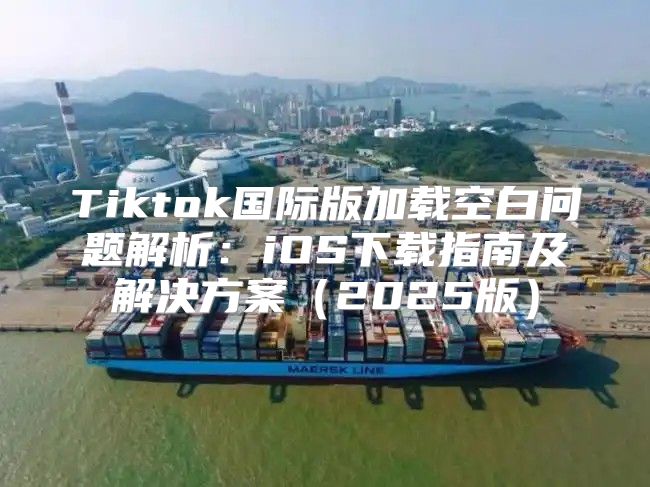 Tiktok国际版加载空白问题解析：iOS下载指南及解决方案2025版
