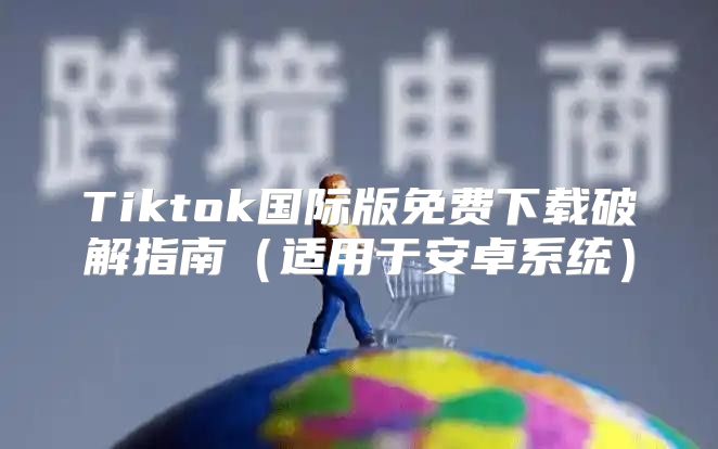 Tiktok国际版免费下载破解指南适用于安卓系统