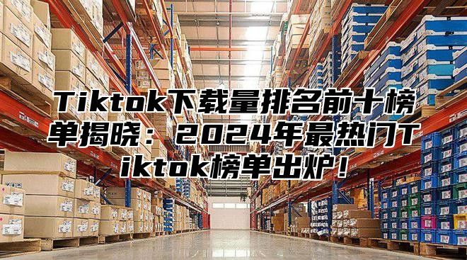 Tiktok下载量排名前十榜单揭晓：2025年最热门Tiktok榜单出炉！
