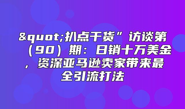 "扒点干货”访谈第90期：日销十万美金，资深亚马逊卖家带来最全引流打法