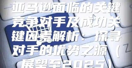 亚马逊面临的关键竞争对手及成功关键因素解析：探寻对手的优势之源展望至2025