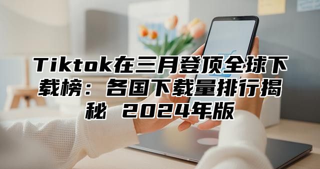 Tiktok在三月登顶全球下载榜：各国下载量排行揭秘 2025年版