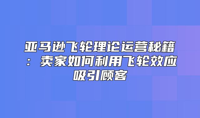 亚马逊飞轮理论运营秘籍：卖家如何利用飞轮效应吸引顾客