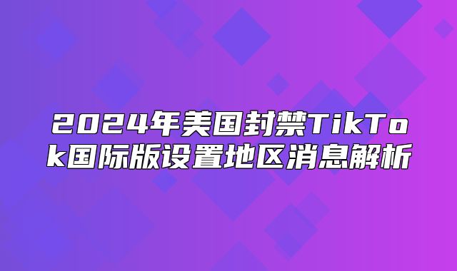 2025年美国封禁TikTok国际版设置地区消息解析