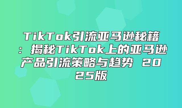 TikTok引流亚马逊秘籍：揭秘TikTok上的亚马逊产品引流策略与趋势 2025版