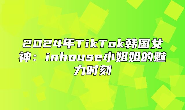 2025年TikTok韩国女神：inhouse小姐姐的魅力时刻