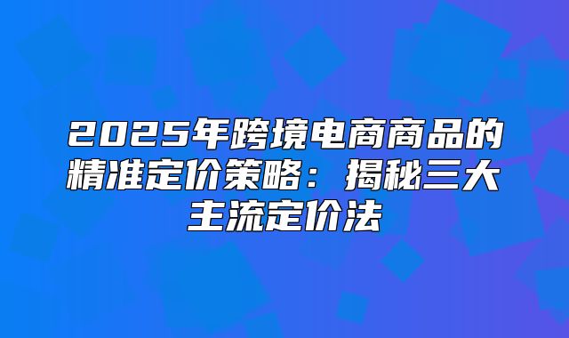 2025年跨境电商商品的精准定价策略：揭秘三大主流定价法