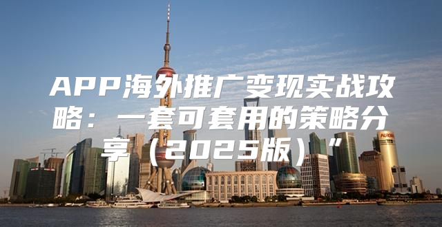 APP海外推广变现实战攻略：一套可套用的策略分享2025版”