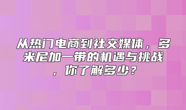 从热门电商到社交媒体，多米尼加一带的机遇与挑战，你了解多少？