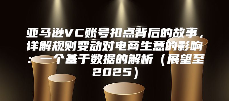 亚马逊VC账号扣点背后的故事，详解规则变动对电商生意的影响：一个基于数据的解析展望至2025