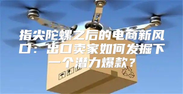 指尖陀螺之后的电商新风口：出口卖家如何发掘下一个潜力爆款？