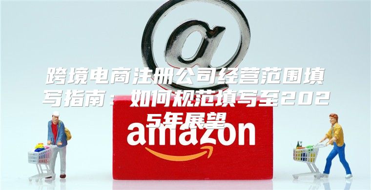 跨境电商注册公司经营范围填写指南：如何规范填写至2025年展望