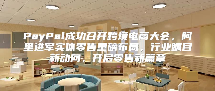 PayPal成功召开跨境电商大会，阿里进军实体零售重磅布局，行业瞩目新动向，开启零售新篇章