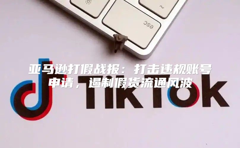 亚马逊打假战报：打击违规账号申请，遏制假货流通风波