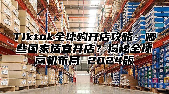 Tiktok全球购开店攻略：哪些国家适宜开店？揭秘全球商机布局 2025版