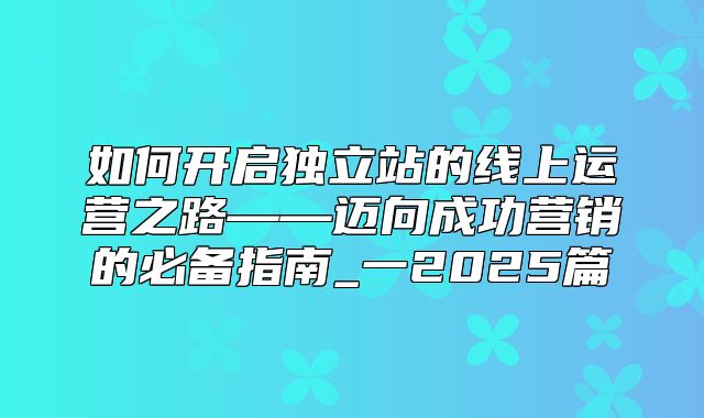 如何开启独立站的线上运营之路——迈向成功营销的必备指南_一2025篇