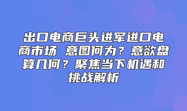出口电商巨头进军进口电商市场 意图何为？意欲盘算几何？聚焦当下机遇和挑战解析